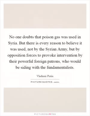 No one doubts that poison gas was used in Syria. But there is every reason to believe it was used, not by the Syrian Army, but by opposition forces to provoke intervention by their powerful foreign patrons, who would be siding with the fundamentalists Picture Quote #1