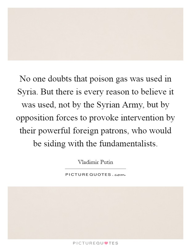 No one doubts that poison gas was used in Syria. But there is every reason to believe it was used, not by the Syrian Army, but by opposition forces to provoke intervention by their powerful foreign patrons, who would be siding with the fundamentalists Picture Quote #1