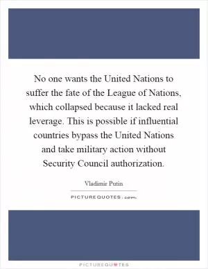 No one wants the United Nations to suffer the fate of the League of Nations, which collapsed because it lacked real leverage. This is possible if influential countries bypass the United Nations and take military action without Security Council authorization Picture Quote #1