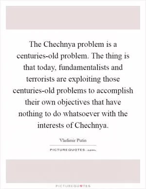 The Chechnya problem is a centuries-old problem. The thing is that today, fundamentalists and terrorists are exploiting those centuries-old problems to accomplish their own objectives that have nothing to do whatsoever with the interests of Chechnya Picture Quote #1