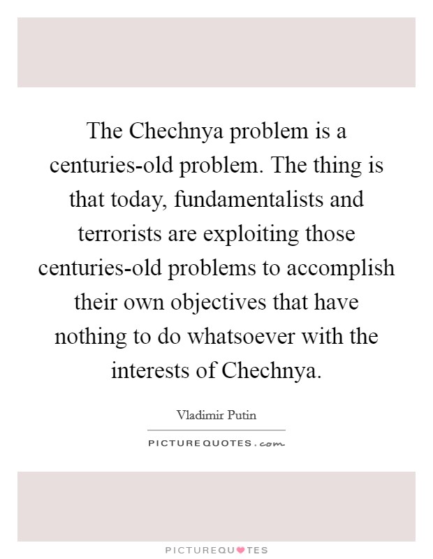 The Chechnya problem is a centuries-old problem. The thing is that today, fundamentalists and terrorists are exploiting those centuries-old problems to accomplish their own objectives that have nothing to do whatsoever with the interests of Chechnya Picture Quote #1