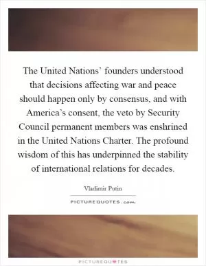 The United Nations’ founders understood that decisions affecting war and peace should happen only by consensus, and with America’s consent, the veto by Security Council permanent members was enshrined in the United Nations Charter. The profound wisdom of this has underpinned the stability of international relations for decades Picture Quote #1
