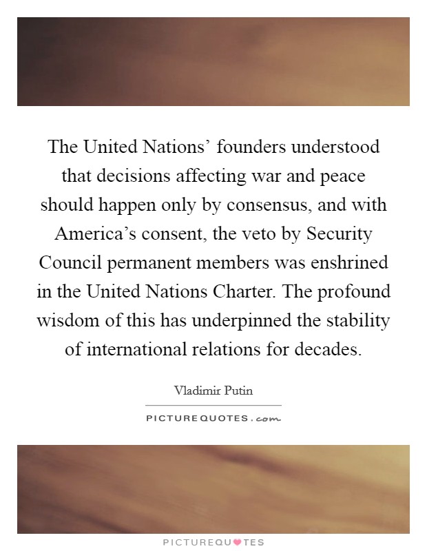 The United Nations' founders understood that decisions affecting war and peace should happen only by consensus, and with America's consent, the veto by Security Council permanent members was enshrined in the United Nations Charter. The profound wisdom of this has underpinned the stability of international relations for decades Picture Quote #1