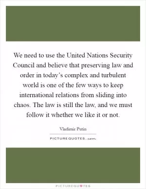 We need to use the United Nations Security Council and believe that preserving law and order in today’s complex and turbulent world is one of the few ways to keep international relations from sliding into chaos. The law is still the law, and we must follow it whether we like it or not Picture Quote #1