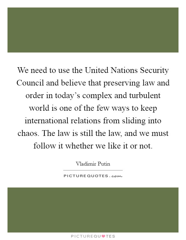 We need to use the United Nations Security Council and believe that preserving law and order in today's complex and turbulent world is one of the few ways to keep international relations from sliding into chaos. The law is still the law, and we must follow it whether we like it or not Picture Quote #1