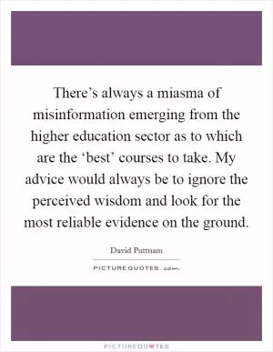 There’s always a miasma of misinformation emerging from the higher education sector as to which are the ‘best’ courses to take. My advice would always be to ignore the perceived wisdom and look for the most reliable evidence on the ground Picture Quote #1