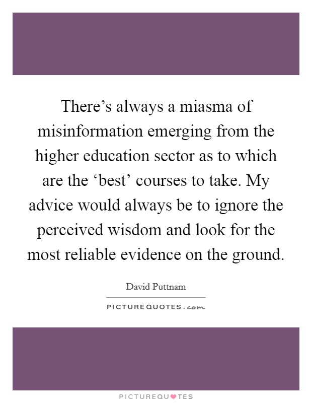 There's always a miasma of misinformation emerging from the higher education sector as to which are the ‘best' courses to take. My advice would always be to ignore the perceived wisdom and look for the most reliable evidence on the ground Picture Quote #1