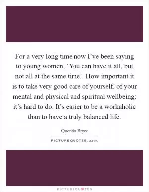 For a very long time now I’ve been saying to young women, ‘You can have it all, but not all at the same time.’ How important it is to take very good care of yourself, of your mental and physical and spiritual wellbeing; it’s hard to do. It’s easier to be a workaholic than to have a truly balanced life Picture Quote #1