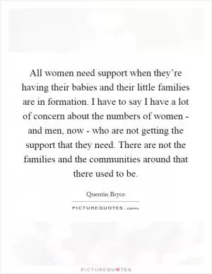 All women need support when they’re having their babies and their little families are in formation. I have to say I have a lot of concern about the numbers of women - and men, now - who are not getting the support that they need. There are not the families and the communities around that there used to be Picture Quote #1