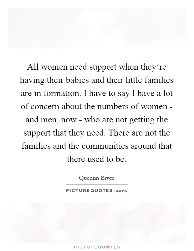 All women need support when they're having their babies and their little families are in formation. I have to say I have a lot of concern about the numbers of women - and men, now - who are not getting the support that they need. There are not the families and the communities around that there used to be Picture Quote #1