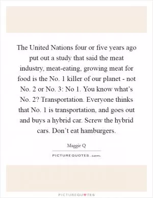 The United Nations four or five years ago put out a study that said the meat industry, meat-eating, growing meat for food is the No. 1 killer of our planet - not No. 2 or No. 3: No 1. You know what’s No. 2? Transportation. Everyone thinks that No. 1 is transportation, and goes out and buys a hybrid car. Screw the hybrid cars. Don’t eat hamburgers Picture Quote #1