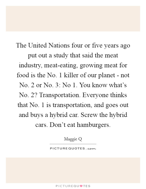 The United Nations four or five years ago put out a study that said the meat industry, meat-eating, growing meat for food is the No. 1 killer of our planet - not No. 2 or No. 3: No 1. You know what's No. 2? Transportation. Everyone thinks that No. 1 is transportation, and goes out and buys a hybrid car. Screw the hybrid cars. Don't eat hamburgers Picture Quote #1