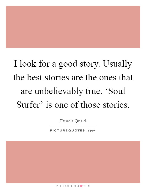 I look for a good story. Usually the best stories are the ones that are unbelievably true. ‘Soul Surfer' is one of those stories Picture Quote #1