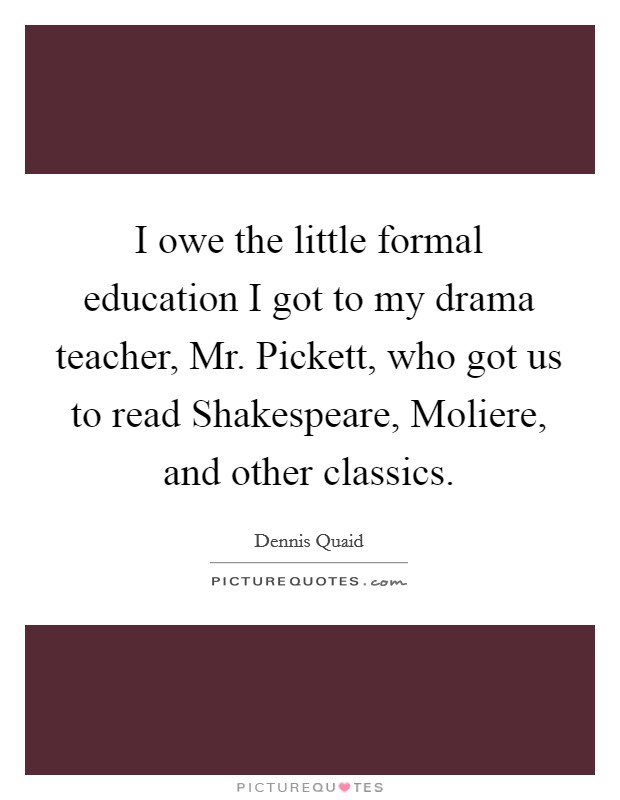 I owe the little formal education I got to my drama teacher, Mr. Pickett, who got us to read Shakespeare, Moliere, and other classics Picture Quote #1