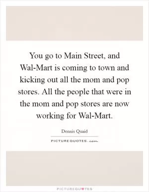 You go to Main Street, and Wal-Mart is coming to town and kicking out all the mom and pop stores. All the people that were in the mom and pop stores are now working for Wal-Mart Picture Quote #1
