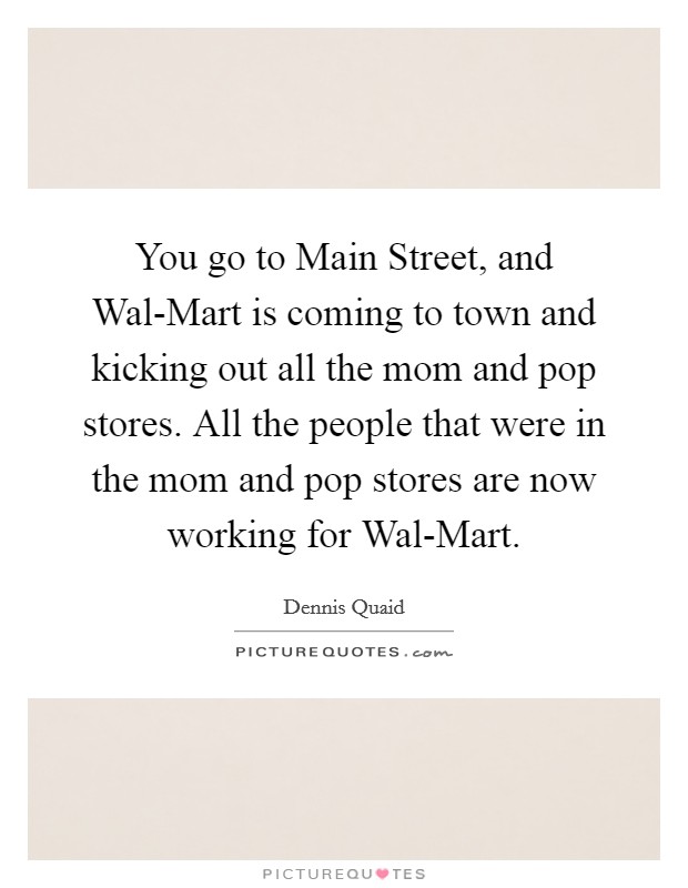 You go to Main Street, and Wal-Mart is coming to town and kicking out all the mom and pop stores. All the people that were in the mom and pop stores are now working for Wal-Mart Picture Quote #1