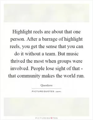 Highlight reels are about that one person. After a barrage of highlight reels, you get the sense that you can do it without a team. But music thrived the most when groups were involved. People lose sight of that - that community makes the world run Picture Quote #1