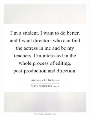 I’m a student. I want to do better, and I want directors who can find the actress in me and be my teachers. I’m interested in the whole process of editing, post-production and direction Picture Quote #1