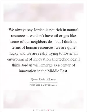 We always say Jordan is not rich in natural resources - we don’t have oil or gas like some of our neighbors do - but I think in terms of human resources, we are quite lucky and we are really trying to foster an environment of innovation and technology. I think Jordan will emerge as a center of innovation in the Middle East Picture Quote #1