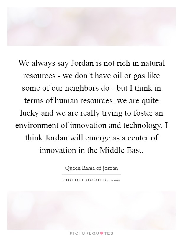 We always say Jordan is not rich in natural resources - we don't have oil or gas like some of our neighbors do - but I think in terms of human resources, we are quite lucky and we are really trying to foster an environment of innovation and technology. I think Jordan will emerge as a center of innovation in the Middle East Picture Quote #1