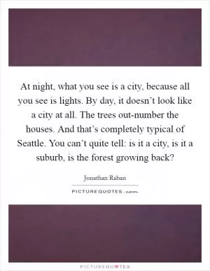 At night, what you see is a city, because all you see is lights. By day, it doesn’t look like a city at all. The trees out-number the houses. And that’s completely typical of Seattle. You can’t quite tell: is it a city, is it a suburb, is the forest growing back? Picture Quote #1