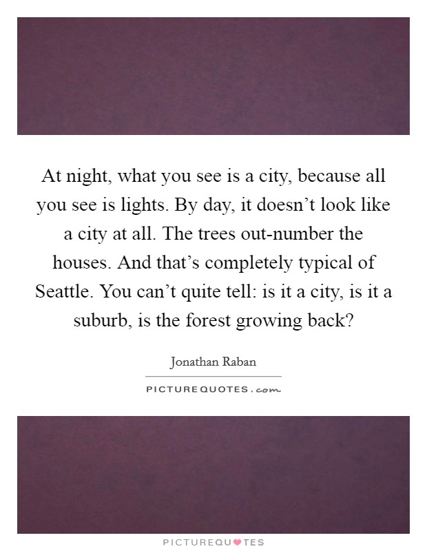 At night, what you see is a city, because all you see is lights. By day, it doesn't look like a city at all. The trees out-number the houses. And that's completely typical of Seattle. You can't quite tell: is it a city, is it a suburb, is the forest growing back? Picture Quote #1