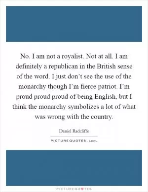 No. I am not a royalist. Not at all. I am definitely a republican in the British sense of the word. I just don’t see the use of the monarchy though I’m fierce patriot. I’m proud proud proud of being English, but I think the monarchy symbolizes a lot of what was wrong with the country Picture Quote #1