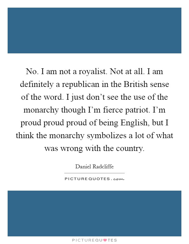 No. I am not a royalist. Not at all. I am definitely a republican in the British sense of the word. I just don't see the use of the monarchy though I'm fierce patriot. I'm proud proud proud of being English, but I think the monarchy symbolizes a lot of what was wrong with the country Picture Quote #1