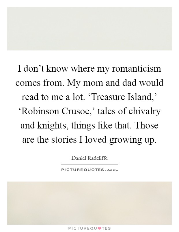 I don't know where my romanticism comes from. My mom and dad would read to me a lot. ‘Treasure Island,' ‘Robinson Crusoe,' tales of chivalry and knights, things like that. Those are the stories I loved growing up Picture Quote #1