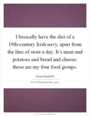 I basically have the diet of a 19th-century Irish navy, apart from the litre of stout a day. It’s meat and potatoes and bread and cheese: those are my four food groups Picture Quote #1