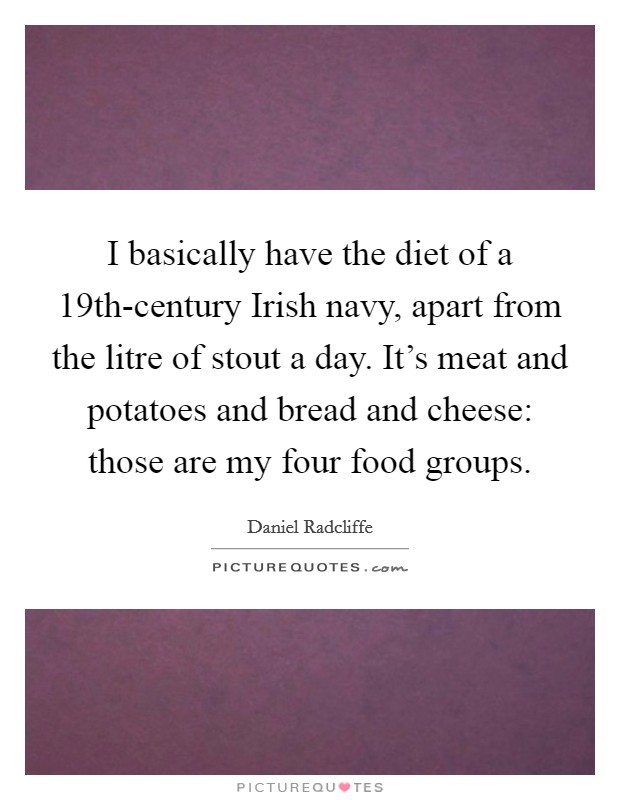 I basically have the diet of a 19th-century Irish navy, apart from the litre of stout a day. It's meat and potatoes and bread and cheese: those are my four food groups Picture Quote #1