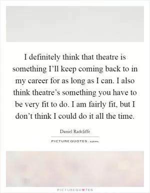 I definitely think that theatre is something I’ll keep coming back to in my career for as long as I can. I also think theatre’s something you have to be very fit to do. I am fairly fit, but I don’t think I could do it all the time Picture Quote #1