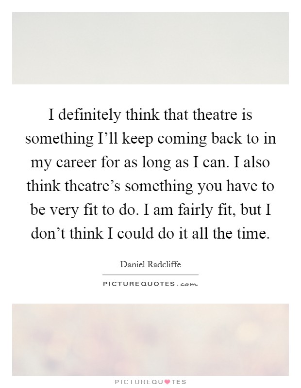 I definitely think that theatre is something I'll keep coming back to in my career for as long as I can. I also think theatre's something you have to be very fit to do. I am fairly fit, but I don't think I could do it all the time Picture Quote #1