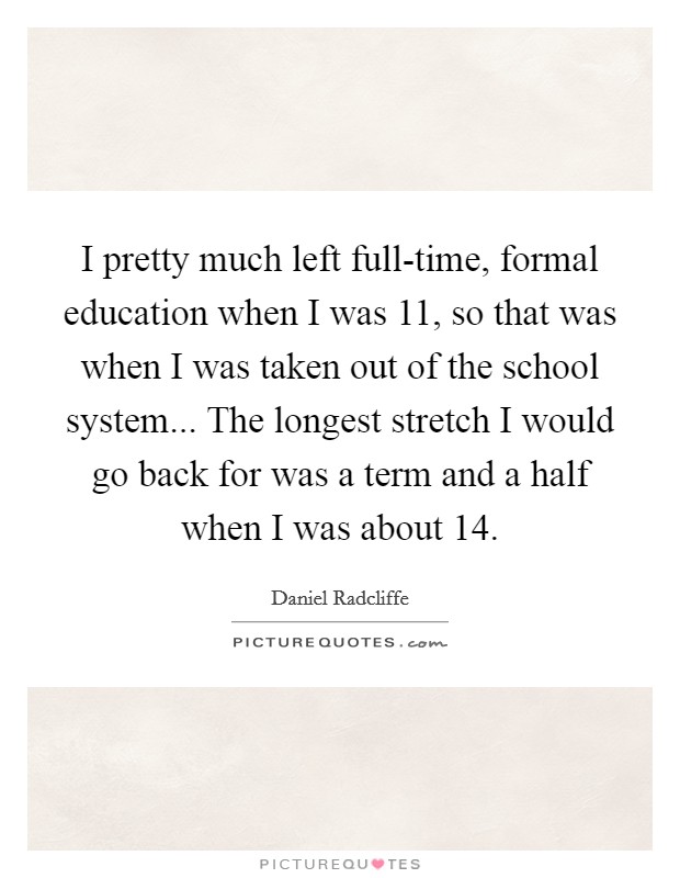 I pretty much left full-time, formal education when I was 11, so that was when I was taken out of the school system... The longest stretch I would go back for was a term and a half when I was about 14 Picture Quote #1