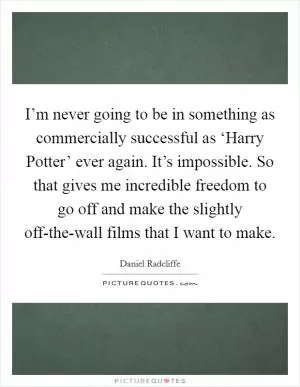 I’m never going to be in something as commercially successful as ‘Harry Potter’ ever again. It’s impossible. So that gives me incredible freedom to go off and make the slightly off-the-wall films that I want to make Picture Quote #1