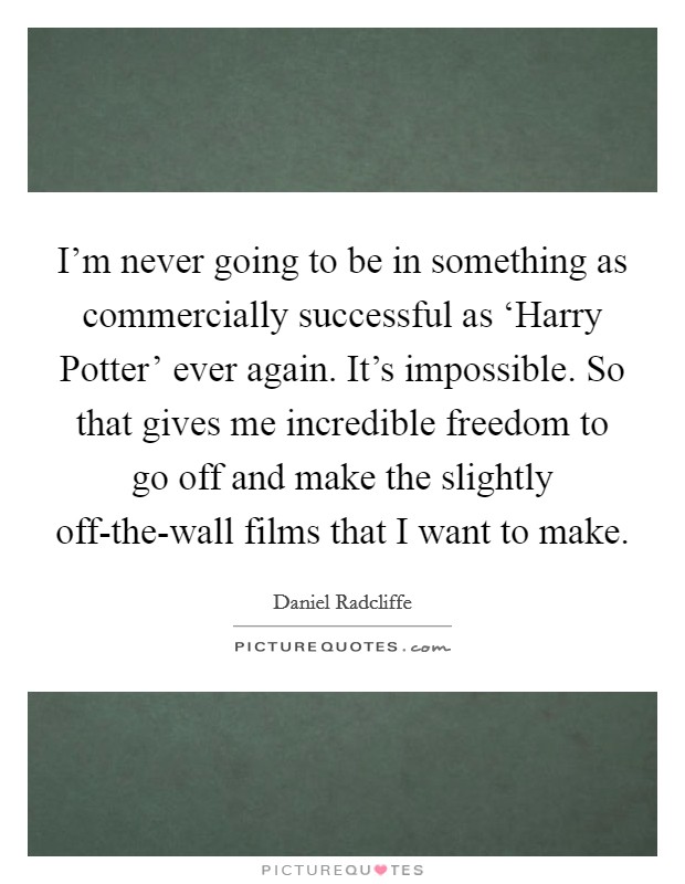 I'm never going to be in something as commercially successful as ‘Harry Potter' ever again. It's impossible. So that gives me incredible freedom to go off and make the slightly off-the-wall films that I want to make Picture Quote #1
