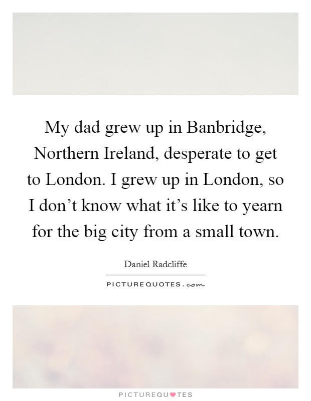 My dad grew up in Banbridge, Northern Ireland, desperate to get to London. I grew up in London, so I don't know what it's like to yearn for the big city from a small town Picture Quote #1