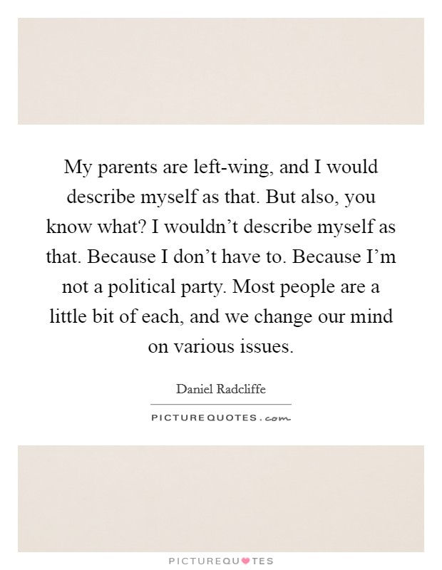 My parents are left-wing, and I would describe myself as that. But also, you know what? I wouldn't describe myself as that. Because I don't have to. Because I'm not a political party. Most people are a little bit of each, and we change our mind on various issues Picture Quote #1