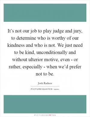 It’s not our job to play judge and jury, to determine who is worthy of our kindness and who is not. We just need to be kind, unconditionally and without ulterior motive, even - or rather, especially - when we’d prefer not to be Picture Quote #1