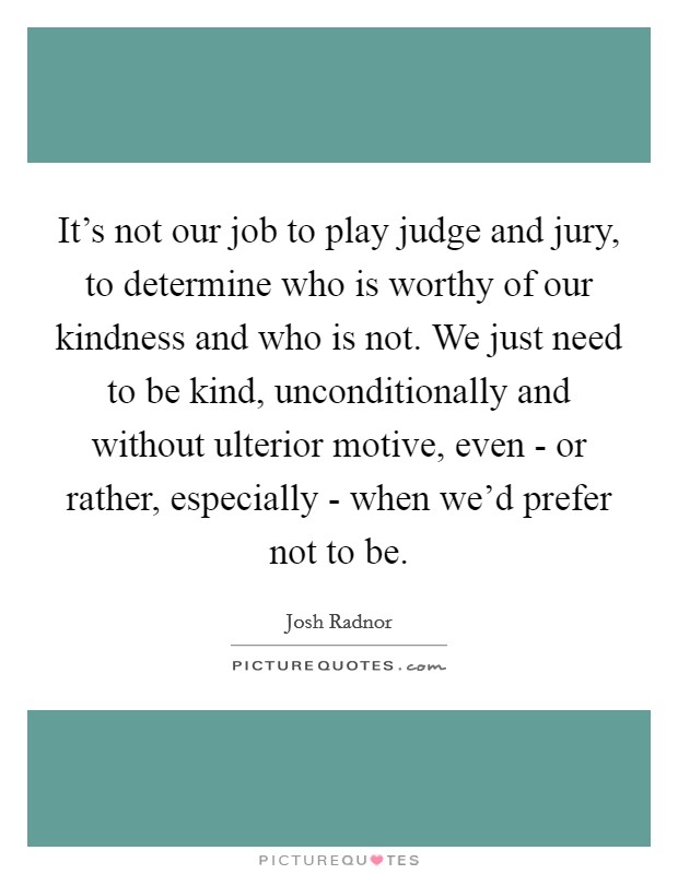 It's not our job to play judge and jury, to determine who is worthy of our kindness and who is not. We just need to be kind, unconditionally and without ulterior motive, even - or rather, especially - when we'd prefer not to be Picture Quote #1