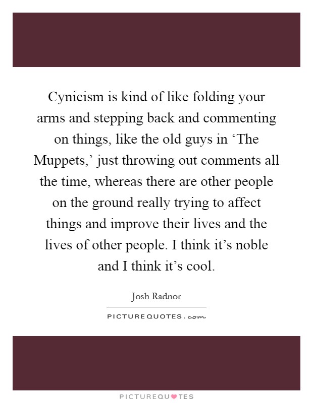 Cynicism is kind of like folding your arms and stepping back and commenting on things, like the old guys in ‘The Muppets,' just throwing out comments all the time, whereas there are other people on the ground really trying to affect things and improve their lives and the lives of other people. I think it's noble and I think it's cool Picture Quote #1