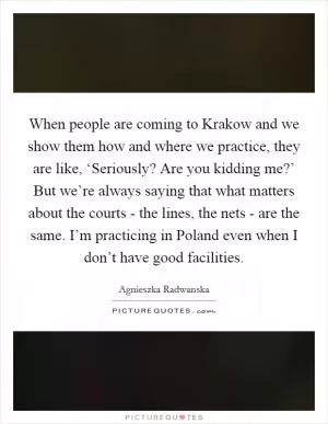 When people are coming to Krakow and we show them how and where we practice, they are like, ‘Seriously? Are you kidding me?’ But we’re always saying that what matters about the courts - the lines, the nets - are the same. I’m practicing in Poland even when I don’t have good facilities Picture Quote #1