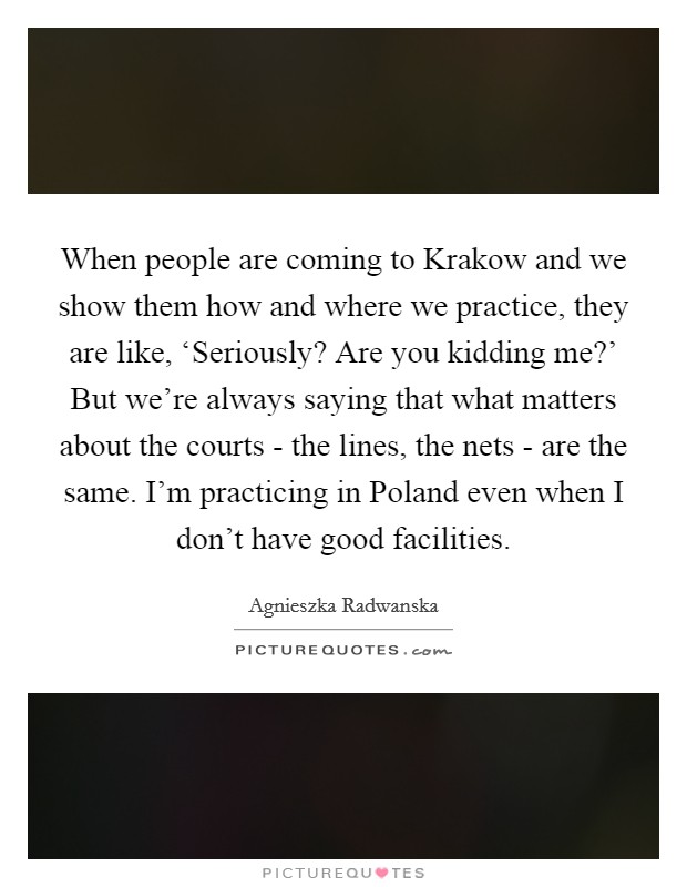 When people are coming to Krakow and we show them how and where we practice, they are like, ‘Seriously? Are you kidding me?' But we're always saying that what matters about the courts - the lines, the nets - are the same. I'm practicing in Poland even when I don't have good facilities Picture Quote #1