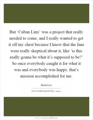 But ‘Cuban Linx’ was a project that really needed to come, and I really wanted to get it off my chest because I know that the fans were really skeptical about it, like ‘is this really gonna be what it’s supposed to be?’ So once everybody caught it for what it was and everybody was happy, that’s mission accomplished for me Picture Quote #1