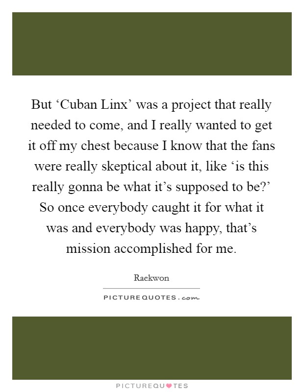 But ‘Cuban Linx' was a project that really needed to come, and I really wanted to get it off my chest because I know that the fans were really skeptical about it, like ‘is this really gonna be what it's supposed to be?' So once everybody caught it for what it was and everybody was happy, that's mission accomplished for me Picture Quote #1