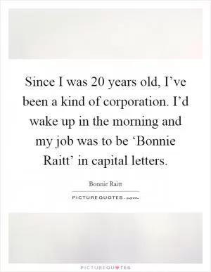 Since I was 20 years old, I’ve been a kind of corporation. I’d wake up in the morning and my job was to be ‘Bonnie Raitt’ in capital letters Picture Quote #1