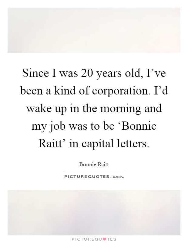 Since I was 20 years old, I've been a kind of corporation. I'd wake up in the morning and my job was to be ‘Bonnie Raitt' in capital letters Picture Quote #1