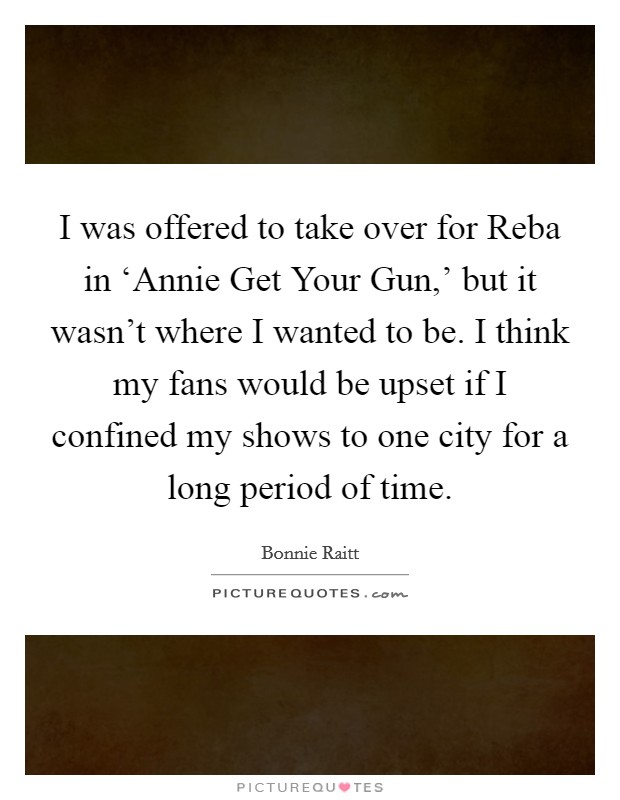 I was offered to take over for Reba in ‘Annie Get Your Gun,' but it wasn't where I wanted to be. I think my fans would be upset if I confined my shows to one city for a long period of time Picture Quote #1