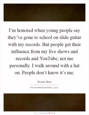 I’m honored when young people say they’ve gone to school on slide guitar with my records. But people get their influence from my live shows and records and YouTube, not me personally. I walk around with a hat on. People don’t know it’s me Picture Quote #1