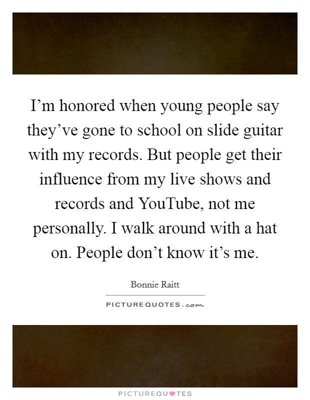 I'm honored when young people say they've gone to school on slide guitar with my records. But people get their influence from my live shows and records and YouTube, not me personally. I walk around with a hat on. People don't know it's me Picture Quote #1
